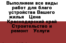Выполняем все виды работ для благо устройства Вашего жилья › Цена ­ 500 - Краснодарский край Строительство и ремонт » Услуги   